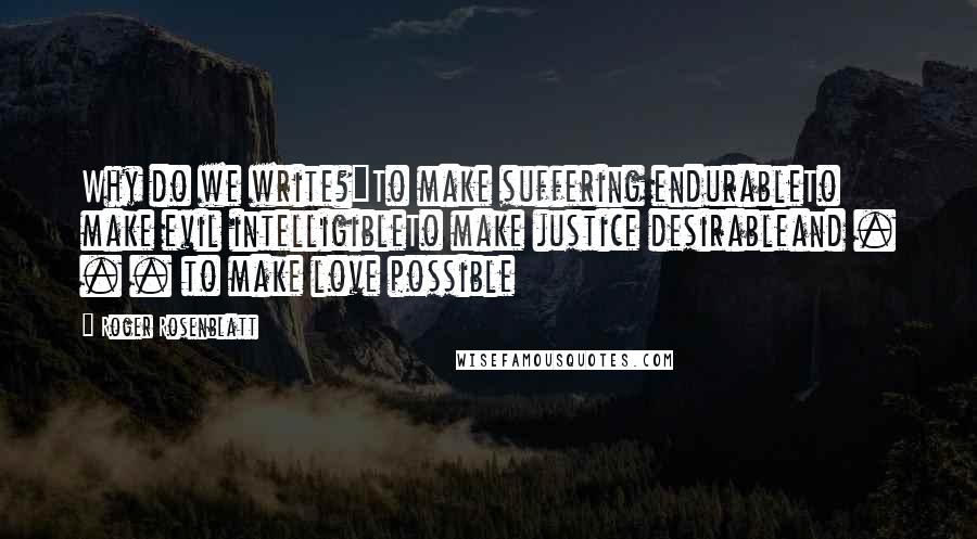 Roger Rosenblatt Quotes: Why do we write?"To make suffering endurableTo make evil intelligibleTo make justice desirableand . . . to make love possible