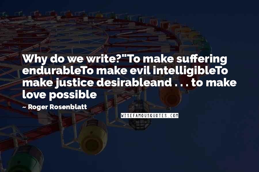 Roger Rosenblatt Quotes: Why do we write?"To make suffering endurableTo make evil intelligibleTo make justice desirableand . . . to make love possible