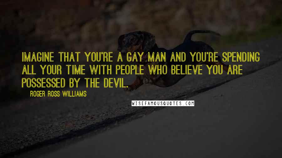 Roger Ross Williams Quotes: Imagine that you're a gay man and you're spending all your time with people who believe you are possessed by the devil.