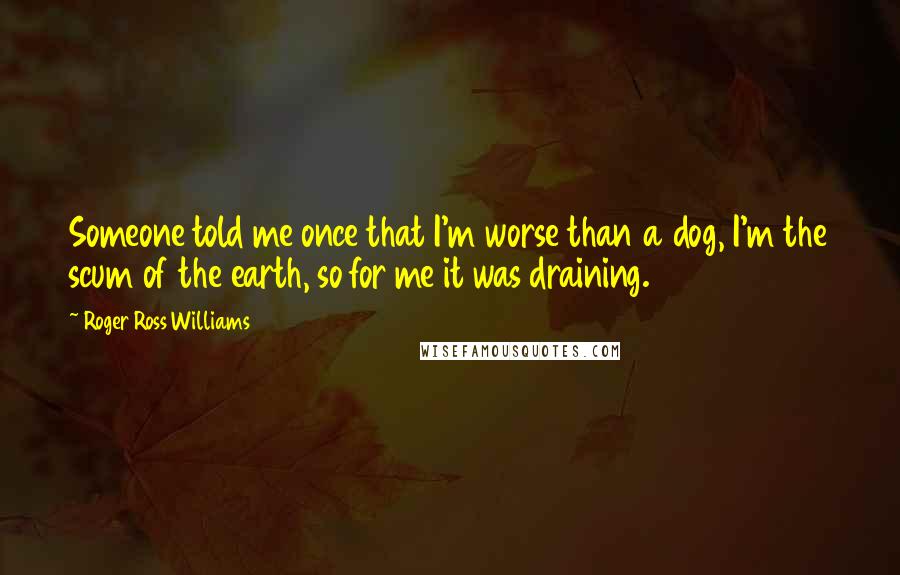 Roger Ross Williams Quotes: Someone told me once that I'm worse than a dog, I'm the scum of the earth, so for me it was draining.