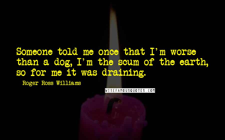 Roger Ross Williams Quotes: Someone told me once that I'm worse than a dog, I'm the scum of the earth, so for me it was draining.