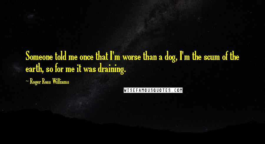 Roger Ross Williams Quotes: Someone told me once that I'm worse than a dog, I'm the scum of the earth, so for me it was draining.