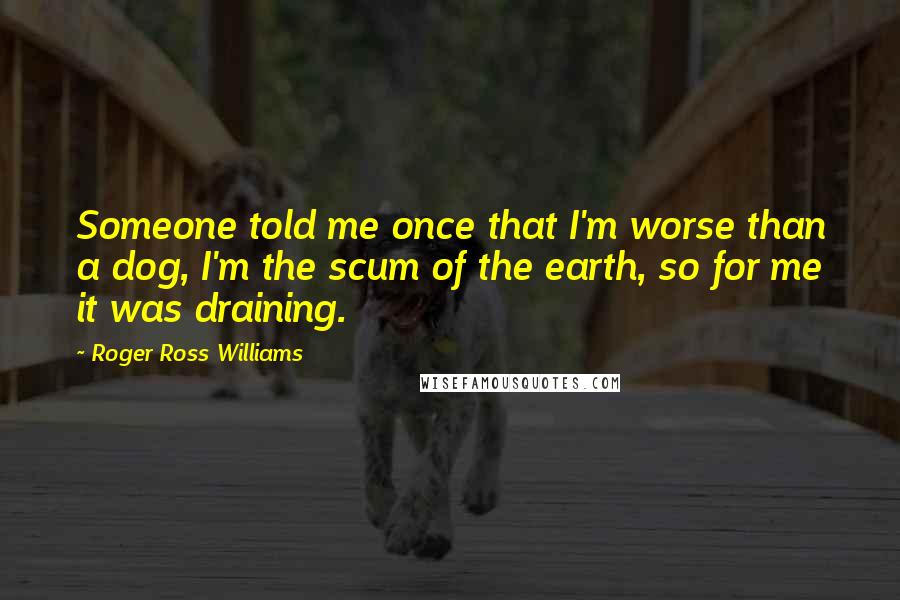 Roger Ross Williams Quotes: Someone told me once that I'm worse than a dog, I'm the scum of the earth, so for me it was draining.