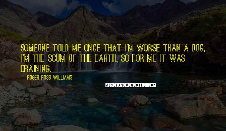 Roger Ross Williams Quotes: Someone told me once that I'm worse than a dog, I'm the scum of the earth, so for me it was draining.