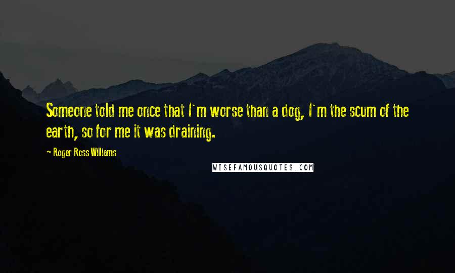 Roger Ross Williams Quotes: Someone told me once that I'm worse than a dog, I'm the scum of the earth, so for me it was draining.