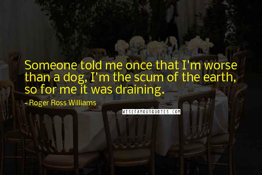 Roger Ross Williams Quotes: Someone told me once that I'm worse than a dog, I'm the scum of the earth, so for me it was draining.