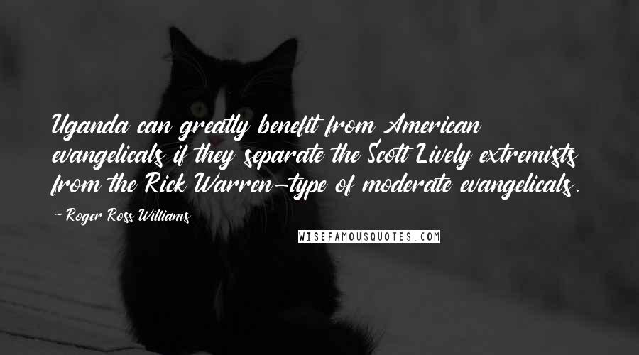Roger Ross Williams Quotes: Uganda can greatly benefit from American evangelicals if they separate the Scott Lively extremists from the Rick Warren-type of moderate evangelicals.