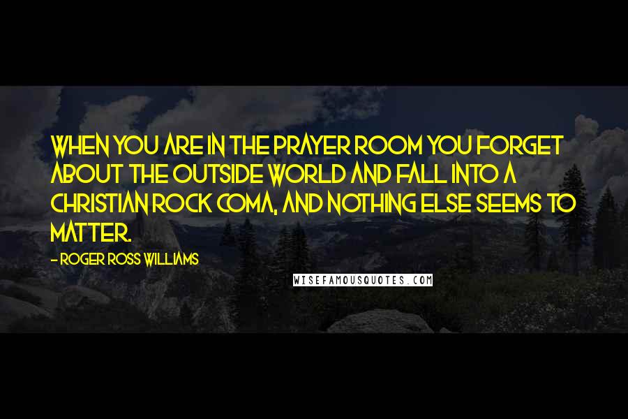 Roger Ross Williams Quotes: When you are in the prayer room you forget about the outside world and fall into a Christian rock coma, and nothing else seems to matter.
