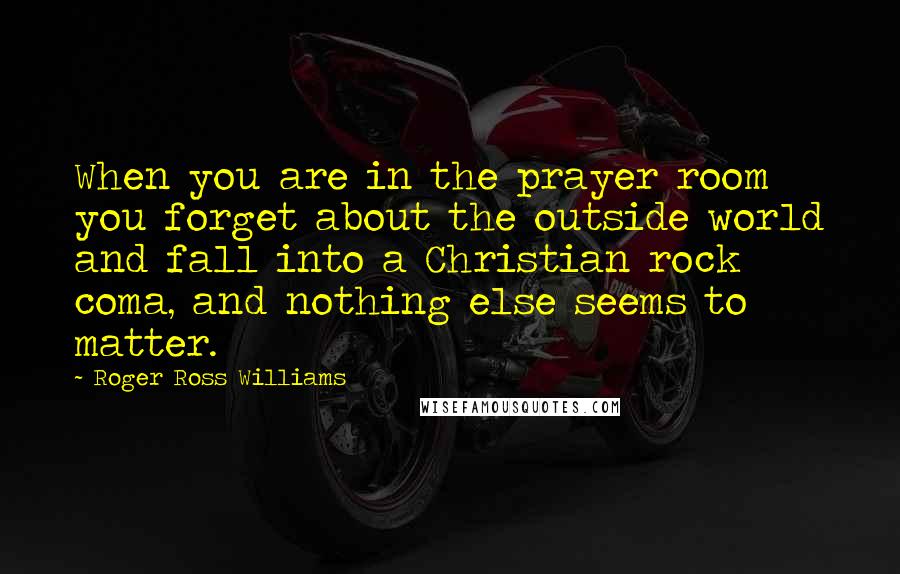 Roger Ross Williams Quotes: When you are in the prayer room you forget about the outside world and fall into a Christian rock coma, and nothing else seems to matter.