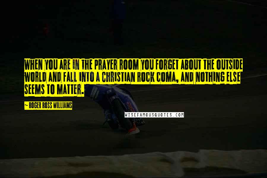 Roger Ross Williams Quotes: When you are in the prayer room you forget about the outside world and fall into a Christian rock coma, and nothing else seems to matter.