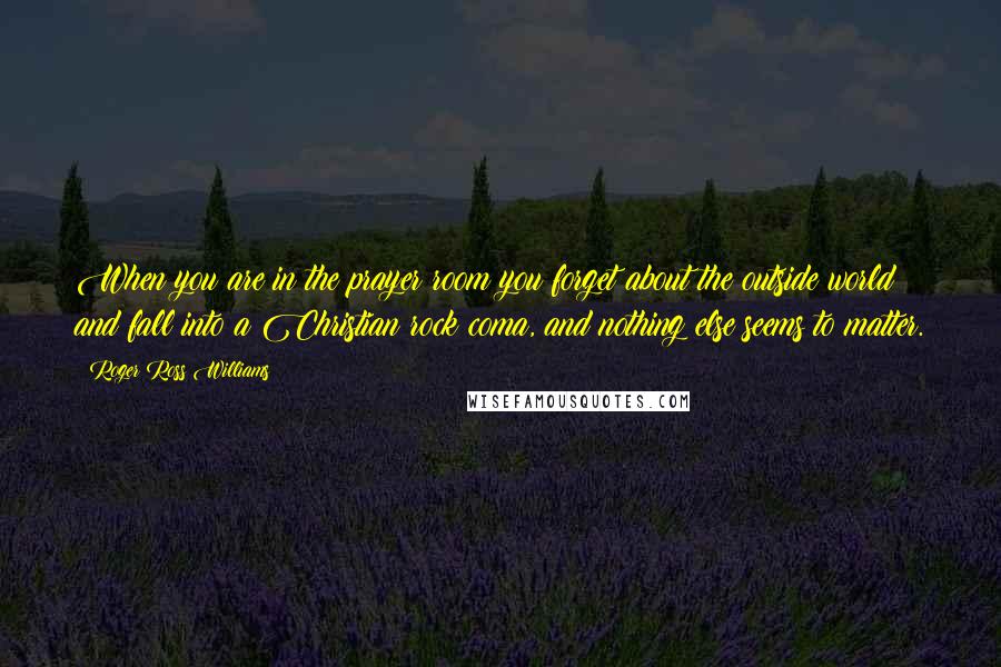 Roger Ross Williams Quotes: When you are in the prayer room you forget about the outside world and fall into a Christian rock coma, and nothing else seems to matter.