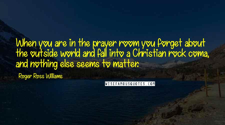 Roger Ross Williams Quotes: When you are in the prayer room you forget about the outside world and fall into a Christian rock coma, and nothing else seems to matter.