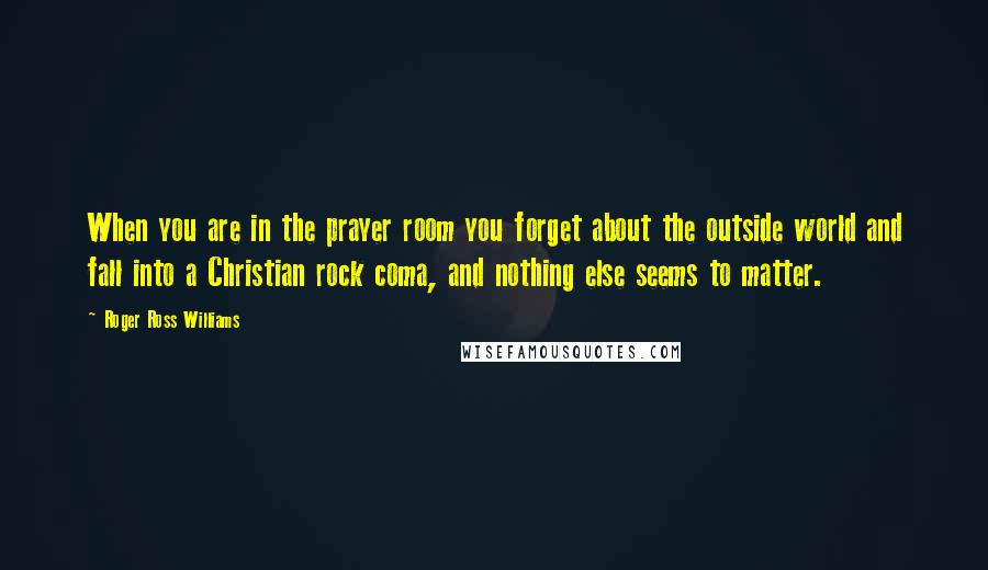 Roger Ross Williams Quotes: When you are in the prayer room you forget about the outside world and fall into a Christian rock coma, and nothing else seems to matter.