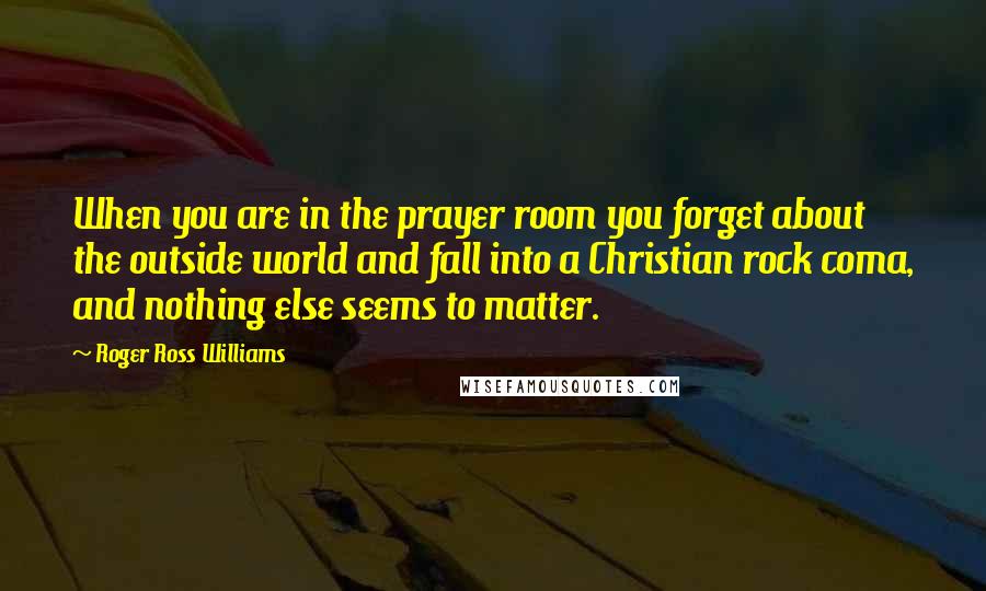 Roger Ross Williams Quotes: When you are in the prayer room you forget about the outside world and fall into a Christian rock coma, and nothing else seems to matter.
