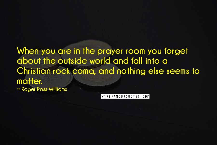 Roger Ross Williams Quotes: When you are in the prayer room you forget about the outside world and fall into a Christian rock coma, and nothing else seems to matter.