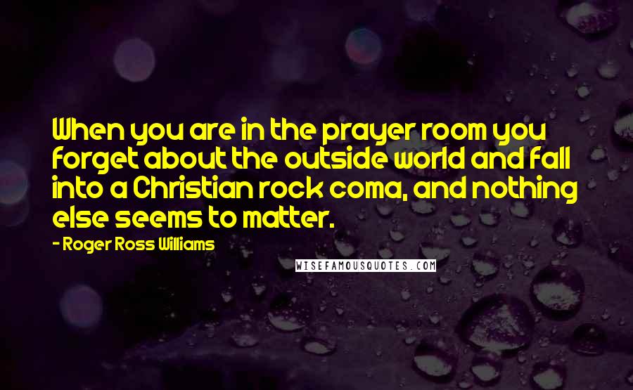 Roger Ross Williams Quotes: When you are in the prayer room you forget about the outside world and fall into a Christian rock coma, and nothing else seems to matter.