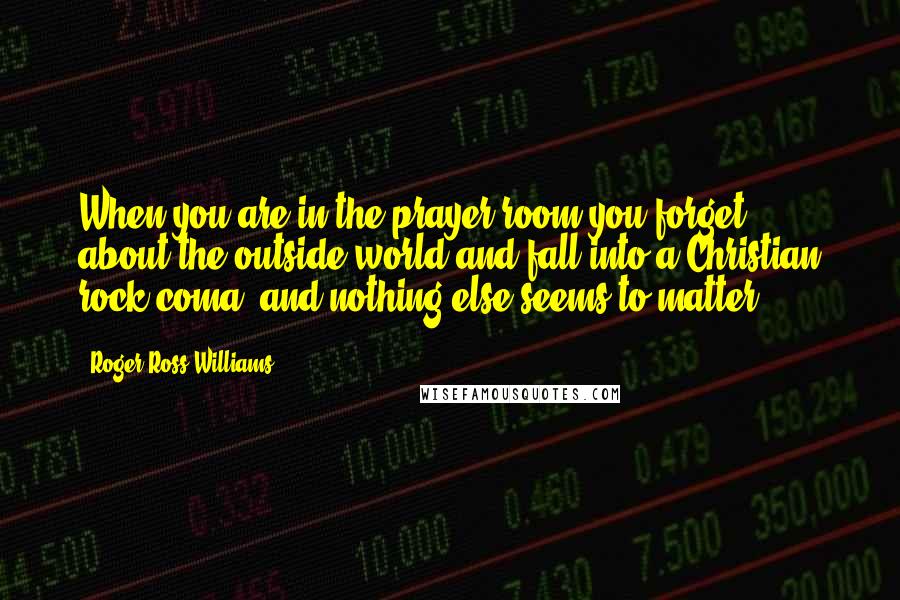 Roger Ross Williams Quotes: When you are in the prayer room you forget about the outside world and fall into a Christian rock coma, and nothing else seems to matter.
