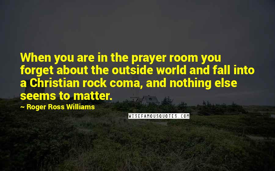 Roger Ross Williams Quotes: When you are in the prayer room you forget about the outside world and fall into a Christian rock coma, and nothing else seems to matter.
