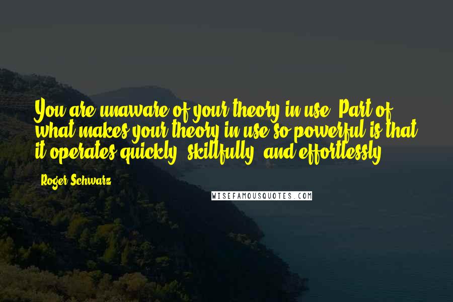 Roger Schwarz Quotes: You are unaware of your theory-in-use. Part of what makes your theory-in-use so powerful is that it operates quickly, skillfully, and effortlessly.