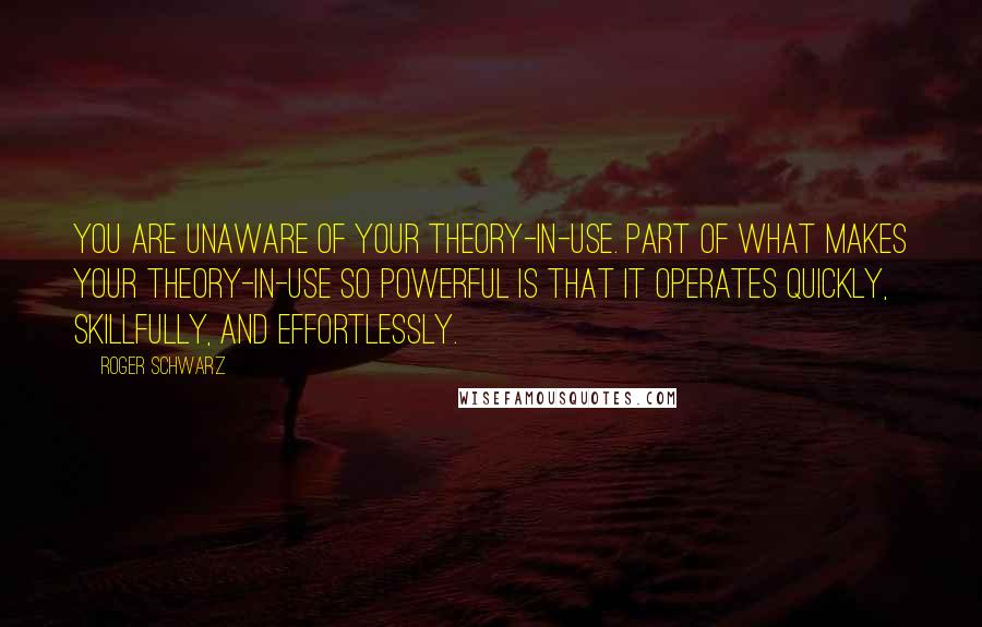 Roger Schwarz Quotes: You are unaware of your theory-in-use. Part of what makes your theory-in-use so powerful is that it operates quickly, skillfully, and effortlessly.