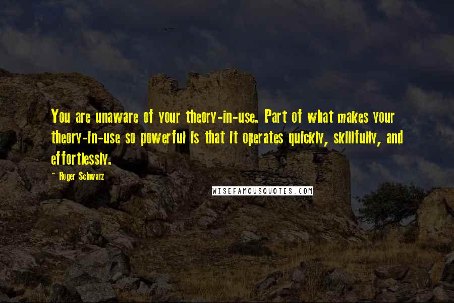 Roger Schwarz Quotes: You are unaware of your theory-in-use. Part of what makes your theory-in-use so powerful is that it operates quickly, skillfully, and effortlessly.