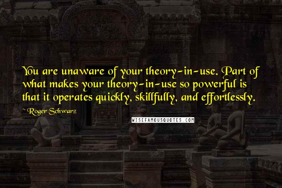 Roger Schwarz Quotes: You are unaware of your theory-in-use. Part of what makes your theory-in-use so powerful is that it operates quickly, skillfully, and effortlessly.