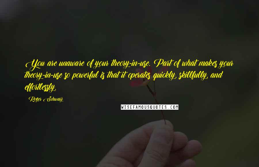 Roger Schwarz Quotes: You are unaware of your theory-in-use. Part of what makes your theory-in-use so powerful is that it operates quickly, skillfully, and effortlessly.