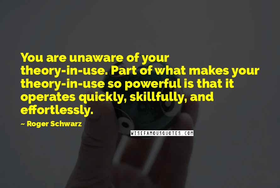 Roger Schwarz Quotes: You are unaware of your theory-in-use. Part of what makes your theory-in-use so powerful is that it operates quickly, skillfully, and effortlessly.