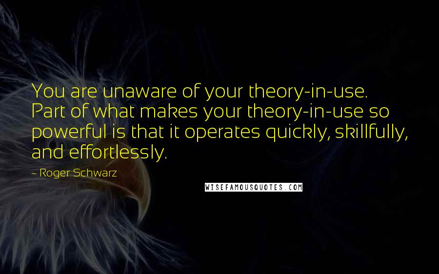 Roger Schwarz Quotes: You are unaware of your theory-in-use. Part of what makes your theory-in-use so powerful is that it operates quickly, skillfully, and effortlessly.