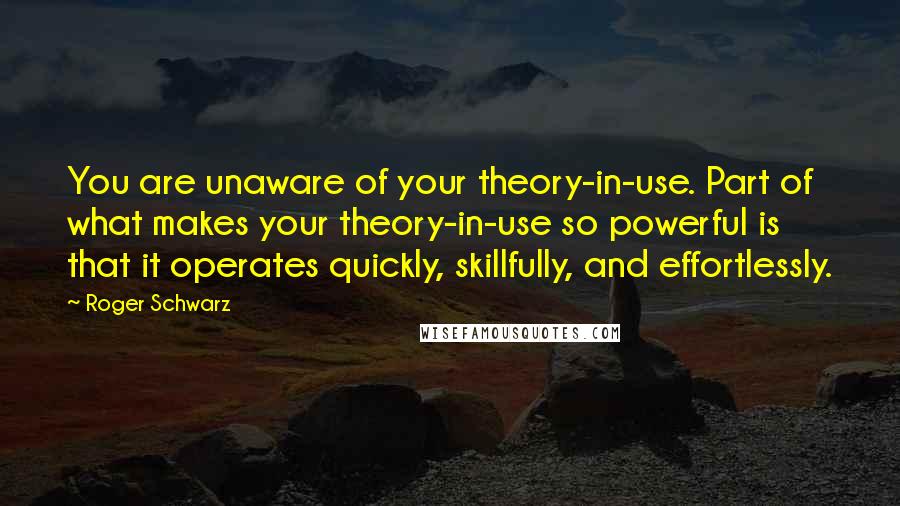 Roger Schwarz Quotes: You are unaware of your theory-in-use. Part of what makes your theory-in-use so powerful is that it operates quickly, skillfully, and effortlessly.