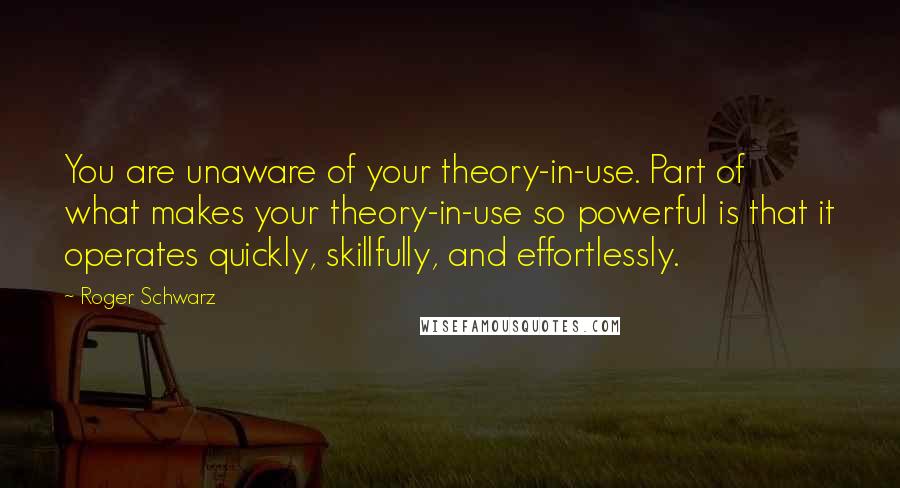 Roger Schwarz Quotes: You are unaware of your theory-in-use. Part of what makes your theory-in-use so powerful is that it operates quickly, skillfully, and effortlessly.