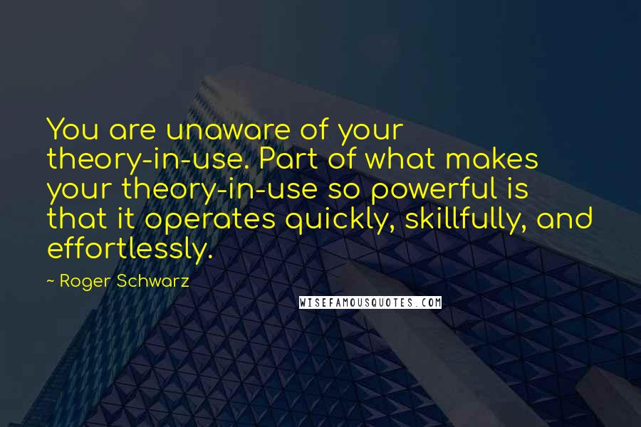 Roger Schwarz Quotes: You are unaware of your theory-in-use. Part of what makes your theory-in-use so powerful is that it operates quickly, skillfully, and effortlessly.