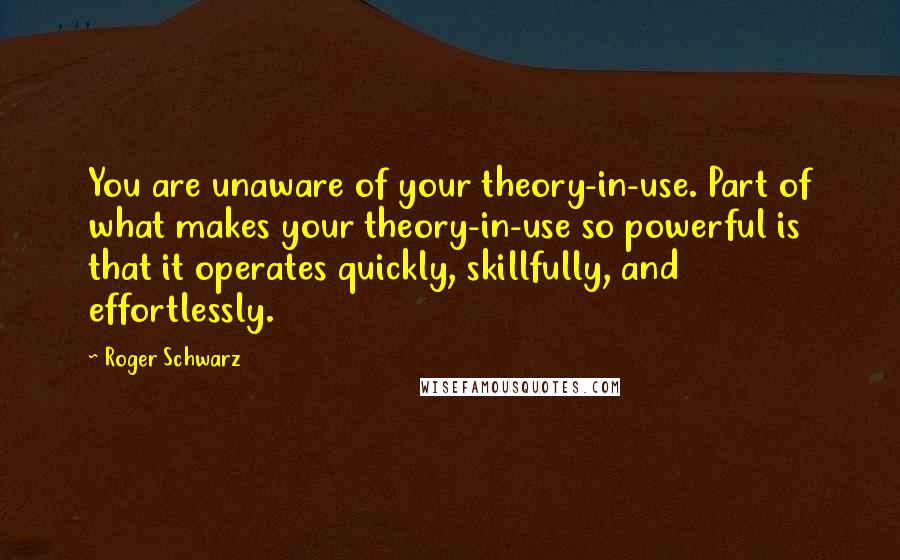 Roger Schwarz Quotes: You are unaware of your theory-in-use. Part of what makes your theory-in-use so powerful is that it operates quickly, skillfully, and effortlessly.