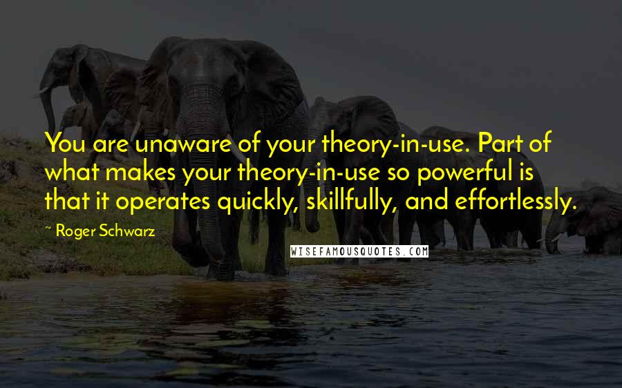 Roger Schwarz Quotes: You are unaware of your theory-in-use. Part of what makes your theory-in-use so powerful is that it operates quickly, skillfully, and effortlessly.