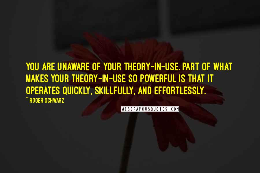 Roger Schwarz Quotes: You are unaware of your theory-in-use. Part of what makes your theory-in-use so powerful is that it operates quickly, skillfully, and effortlessly.