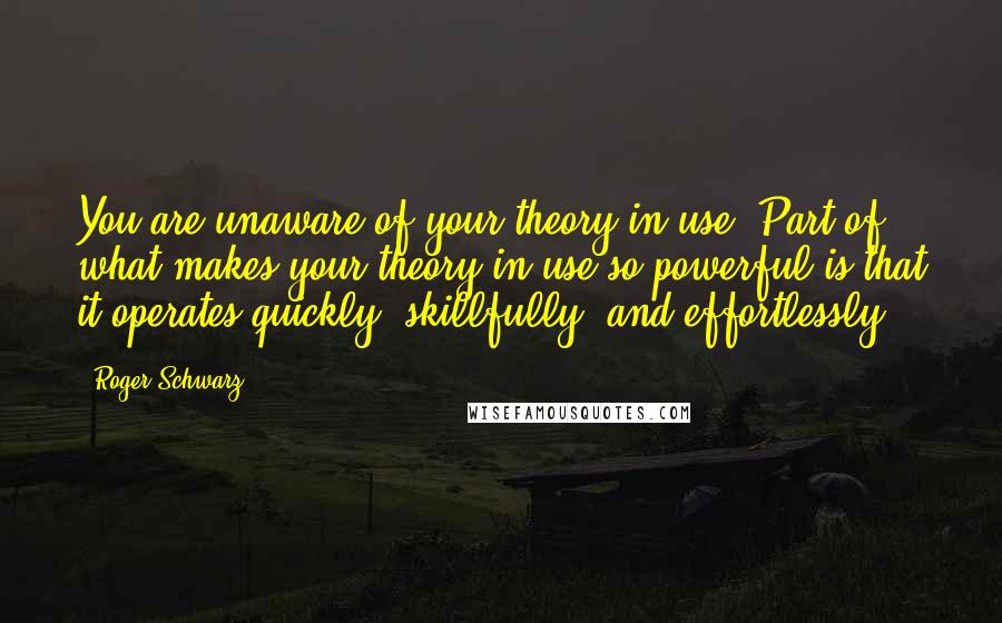 Roger Schwarz Quotes: You are unaware of your theory-in-use. Part of what makes your theory-in-use so powerful is that it operates quickly, skillfully, and effortlessly.