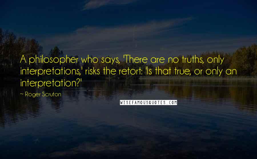 Roger Scruton Quotes: A philosopher who says, 'There are no truths, only interpretations,' risks the retort: 'Is that true, or only an interpretation?'