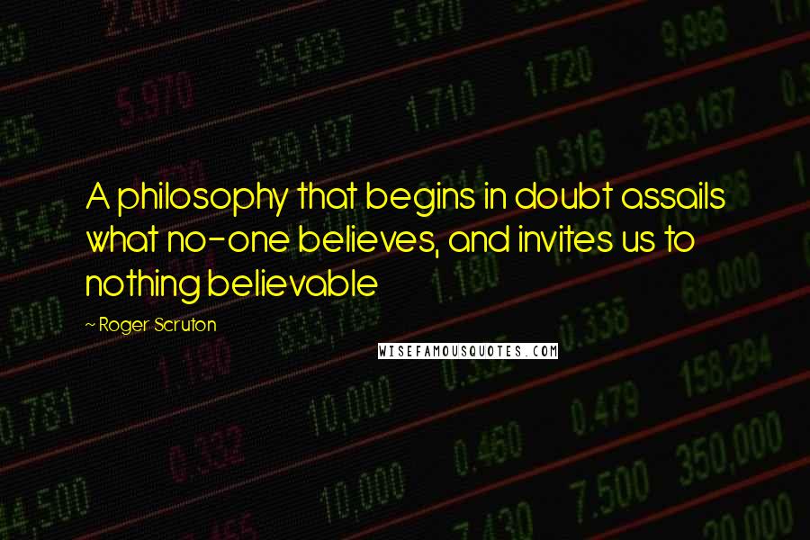 Roger Scruton Quotes: A philosophy that begins in doubt assails what no-one believes, and invites us to nothing believable