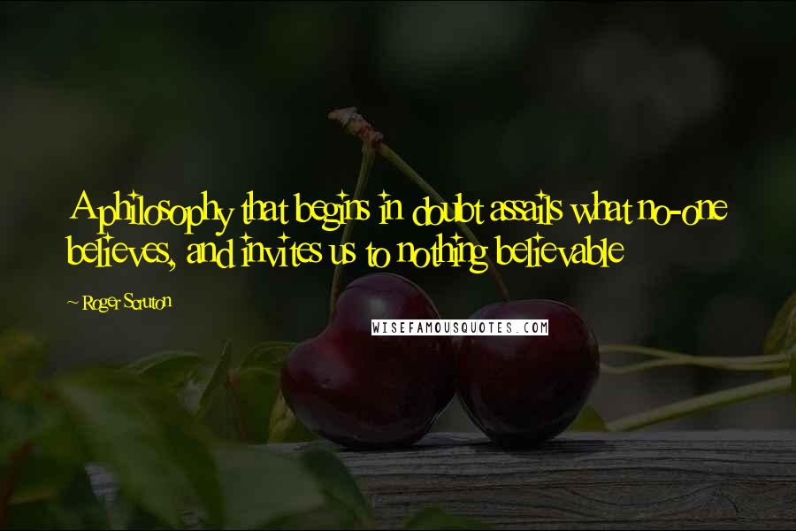 Roger Scruton Quotes: A philosophy that begins in doubt assails what no-one believes, and invites us to nothing believable