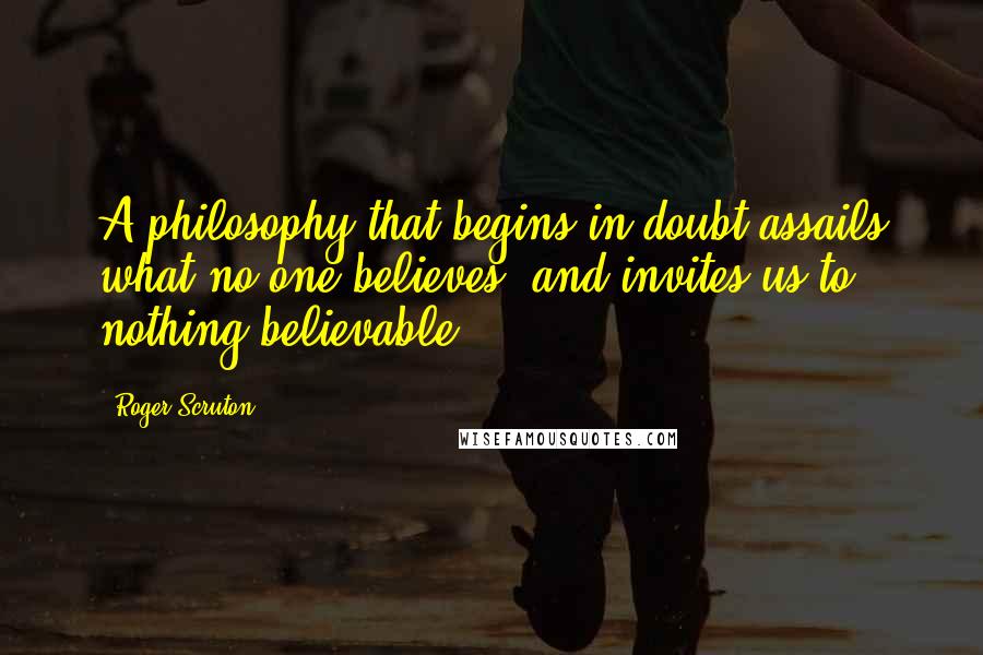 Roger Scruton Quotes: A philosophy that begins in doubt assails what no-one believes, and invites us to nothing believable