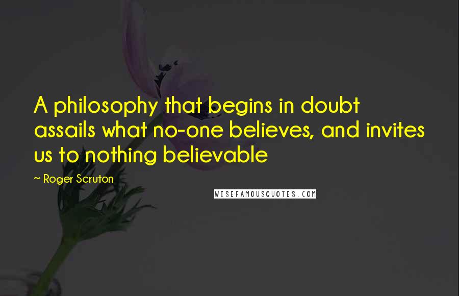 Roger Scruton Quotes: A philosophy that begins in doubt assails what no-one believes, and invites us to nothing believable