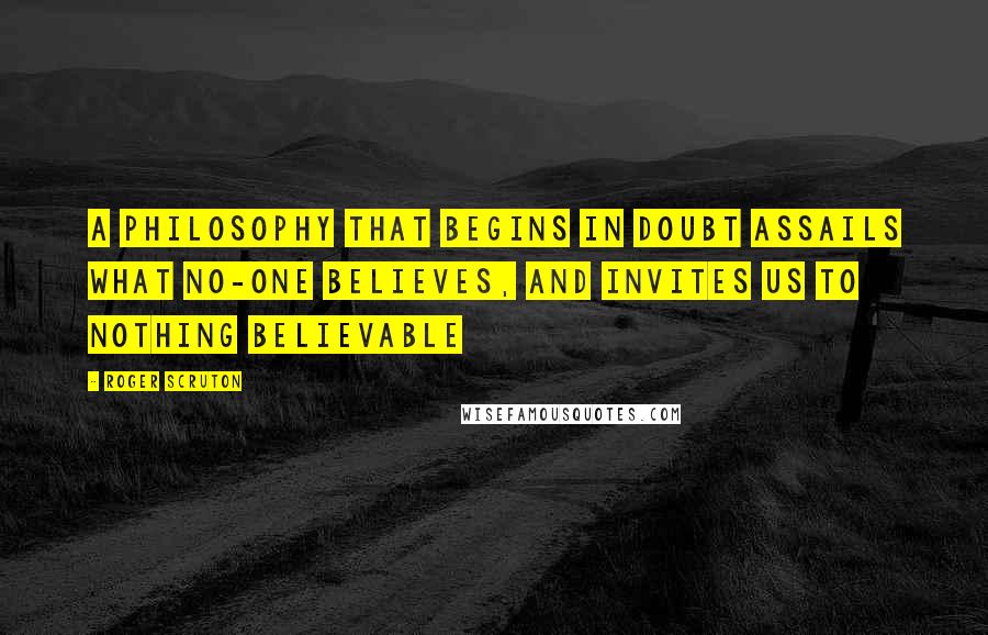 Roger Scruton Quotes: A philosophy that begins in doubt assails what no-one believes, and invites us to nothing believable