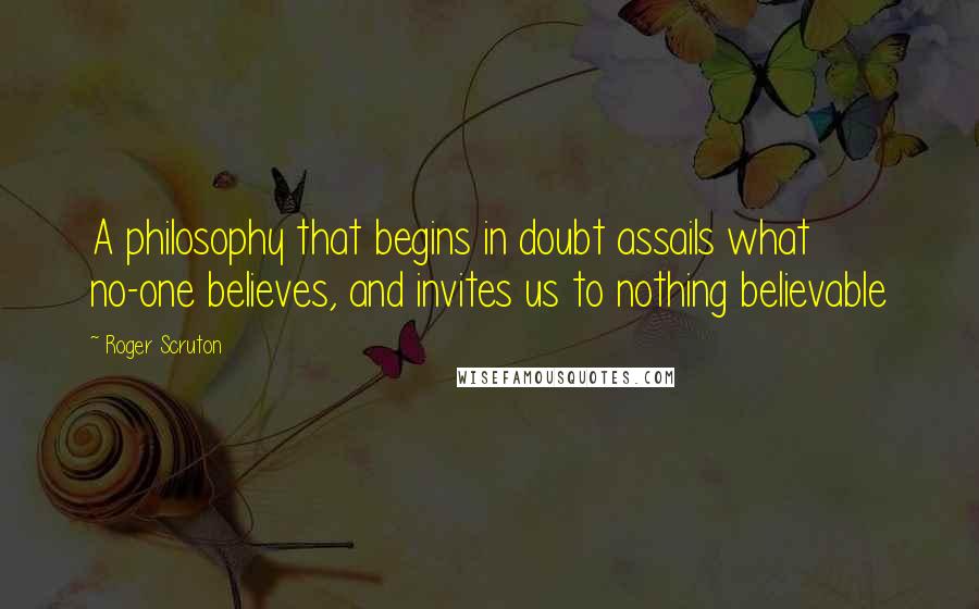 Roger Scruton Quotes: A philosophy that begins in doubt assails what no-one believes, and invites us to nothing believable