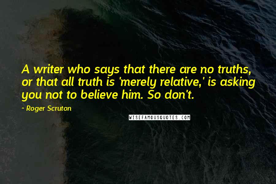 Roger Scruton Quotes: A writer who says that there are no truths, or that all truth is 'merely relative,' is asking you not to believe him. So don't.