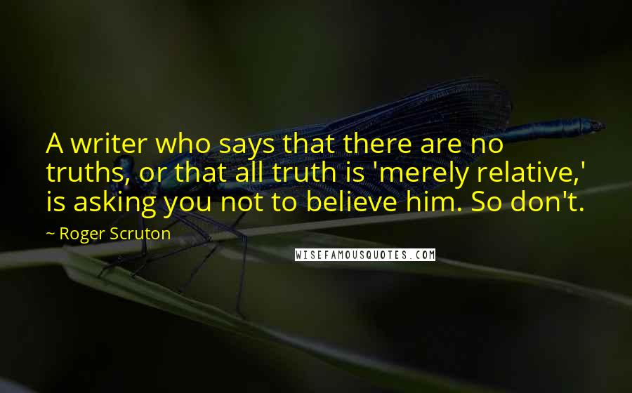 Roger Scruton Quotes: A writer who says that there are no truths, or that all truth is 'merely relative,' is asking you not to believe him. So don't.