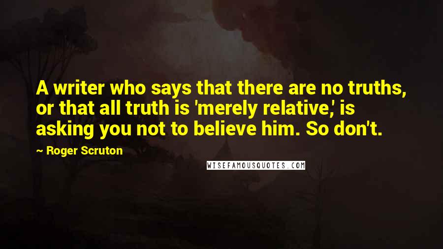 Roger Scruton Quotes: A writer who says that there are no truths, or that all truth is 'merely relative,' is asking you not to believe him. So don't.