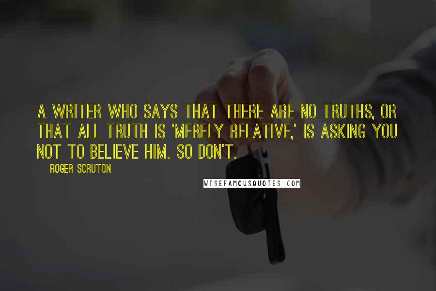 Roger Scruton Quotes: A writer who says that there are no truths, or that all truth is 'merely relative,' is asking you not to believe him. So don't.