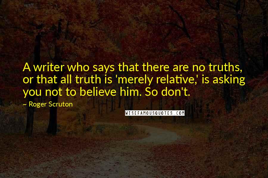 Roger Scruton Quotes: A writer who says that there are no truths, or that all truth is 'merely relative,' is asking you not to believe him. So don't.