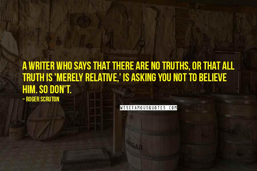 Roger Scruton Quotes: A writer who says that there are no truths, or that all truth is 'merely relative,' is asking you not to believe him. So don't.