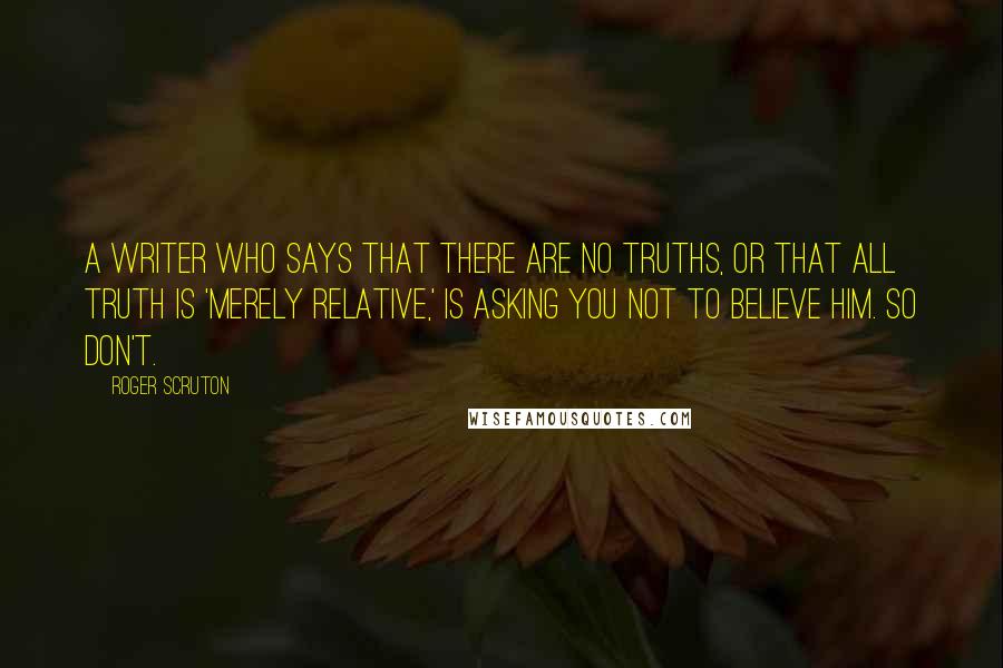 Roger Scruton Quotes: A writer who says that there are no truths, or that all truth is 'merely relative,' is asking you not to believe him. So don't.